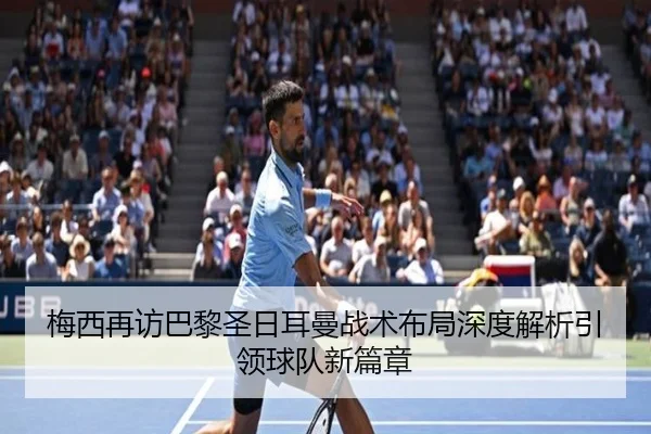 梅西再访巴黎圣日耳曼战术布局深度解析引领球队新篇章